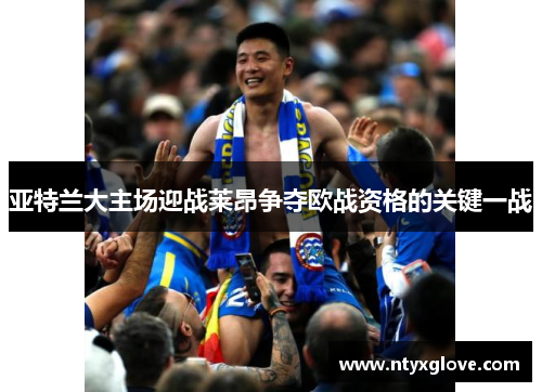 亚特兰大主场迎战莱昂争夺欧战资格的关键一战