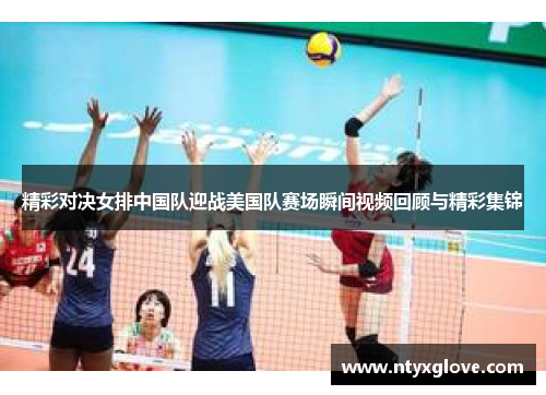 精彩对决女排中国队迎战美国队赛场瞬间视频回顾与精彩集锦